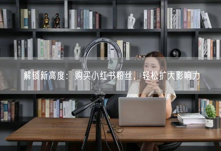 解锁新高度：购买小红书粉丝，轻松扩大影响力