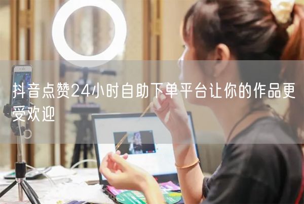 抖音点赞24小时自助下单平台让你的作品更受欢迎